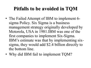 Pitfalls to be avoided in TQM
• The Failed Attempt of IBM to implement 6-
  sigma Policy. Six Sigma is a business
  management strategy originally developed by
  Motorola, USA in 1981.IBM was one of the
  first companies to implement Six-Sigma.
  IBM’s estimate was that by implementing six-
  sigma, they would add $2.4 billion directly to
  the bottom line.
• Why did IBM fail to implement TQM?
 