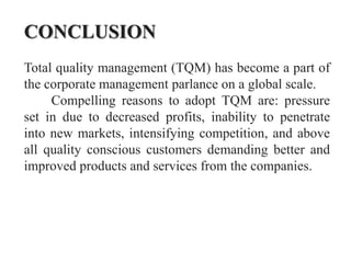 CONCLUSION
Total quality management (TQM) has become a part of
the corporate management parlance on a global scale.
     Compelling reasons to adopt TQM are: pressure
set in due to decreased profits, inability to penetrate
into new markets, intensifying competition, and above
all quality conscious customers demanding better and
improved products and services from the companies.
 