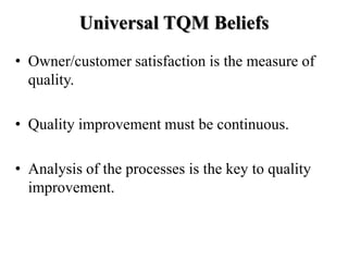 Universal TQM Beliefs
• Owner/customer satisfaction is the measure of
  quality.

• Quality improvement must be continuous.

• Analysis of the processes is the key to quality
  improvement.
 