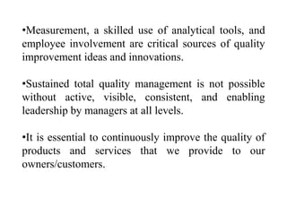 •Measurement, a skilled use of analytical tools, and
employee involvement are critical sources of quality
improvement ideas and innovations.

•Sustained total quality management is not possible
without active, visible, consistent, and enabling
leadership by managers at all levels.

•It is essential to continuously improve the quality of
products and services that we provide to our
owners/customers.
 