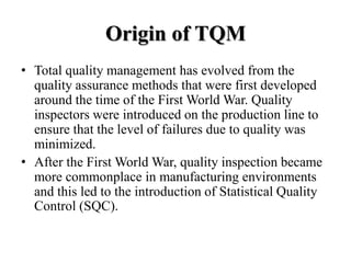 Origin of TQM
• Total quality management has evolved from the
  quality assurance methods that were first developed
  around the time of the First World War. Quality
  inspectors were introduced on the production line to
  ensure that the level of failures due to quality was
  minimized.
• After the First World War, quality inspection became
  more commonplace in manufacturing environments
  and this led to the introduction of Statistical Quality
  Control (SQC).
 