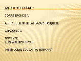 TALLER DE FILOSOFIA
CORRESPONDE A:
ASHLY JULIETH BELALCAZAR CASQUETE
GRADO:10-1
DOCENTE:
LUIS WALDINY RIVAS
INSTITUCIÓN EDUCATIVA TERMARIT
 