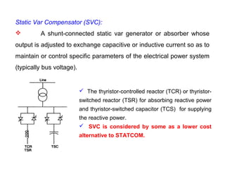 Static Var Compensator (SVC):
 A shunt-connected static var generator or absorber whose
output is adjusted to exchange capacitive or inductive current so as to
maintain or control specific parameters of the electrical power system
(typically bus voltage).
 The thyristor-controlled reactor (TCR) or thyristor-
switched reactor (TSR) for absorbing reactive power
and thyristor-switched capacitor (TCS) for supplying
the reactive power.
 SVC is considered by some as a lower cost
alternative to STATCOM.
 