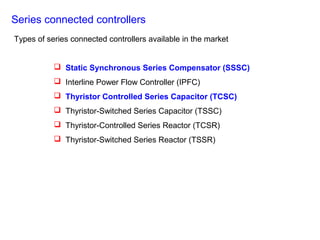 Series connected controllers
 Static Synchronous Series Compensator (SSSC)
 Interline Power Flow Controller (IPFC)
 Thyristor Controlled Series Capacitor (TCSC)
 Thyristor-Switched Series Capacitor (TSSC)
 Thyristor-Controlled Series Reactor (TCSR)
 Thyristor-Switched Series Reactor (TSSR)
Types of series connected controllers available in the market
 