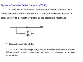 Thyristor Controlled Series Capacitor (TCSC):
A capacitive reactance compensator which consists of a
series capacitor bank shunted by a thyristor-controlled reactor in
order to provide a smoothly variable series capacitive reactance.
 It is an alternative to SSSC.
 The TCSC may be a single, large unit, or may consist of several equal or
different-sized smaller capacitors in order to achieve a superior
performance.
 