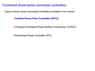 Unified Power Flow Controller (UPFC)
Thyristor-Controlled Phase Shifting Transformer (TCPST)
Interphase Power Controller (IPC):
Combined shunt-series connected controllers
Types of shunt series connected controllers available in the market
 