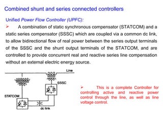 Combined shunt and series connected controllers
Unified Power Flow Controller (UPFC):
 A combination of static synchronous compensator (STATCOM) and a
static series compensator (SSSC) which are coupled via a common dc link,
to allow bidirectional flow of real power between the series output terminals
of the SSSC and the shunt output terminals of the STATCOM, and are
controlled to provide concurrent real and reactive series line compensation
without an external electric energy source.
 This is a complete Controller for
controlling active and reactive power
control through the line, as well as line
voltage control.
 
