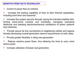  Control of power flow as ordered.
 Increase the loading capability of lines to their thermal capabilities,
including short term and seasonal.
 Increase the system security through raising the transient stability limit,
limiting short-circuit currents and overloads, managing cascading
blackouts and damping electromechanical oscillations of power systems
and machines.
 Provide secure tie line connections to neighboring utilities and regions
thereby decreasing overall generation reserve requirements on both sides.
 Provide greater flexibility in siting new generation.
 Reduce reactive power flows, thus allowing the lines to carry more
active power.
 Increase utilization of lowest cost generation.
BENEFITS FROM FACTS TECHNOLOGY
 
