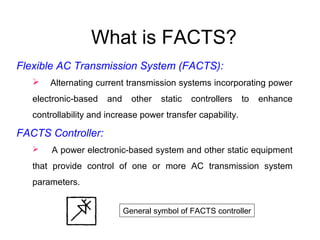 What is FACTS?
Flexible AC Transmission System (FACTS):
 Alternating current transmission systems incorporating power
electronic-based and other static controllers to enhance
controllability and increase power transfer capability.
FACTS Controller:
 A power electronic-based system and other static equipment
that provide control of one or more AC transmission system
parameters.
General symbol of FACTS controller
 
