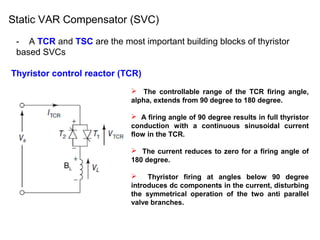 Static VAR Compensator (SVC)
- A TCR and TSC are the most important building blocks of thyristor
based SVCs
Thyristor control reactor (TCR)
 The controllable range of the TCR firing angle,
alpha, extends from 90 degree to 180 degree.
 A firing angle of 90 degree results in full thyristor
conduction with a continuous sinusoidal current
flow in the TCR.
 The current reduces to zero for a firing angle of
180 degree.
 Thyristor firing at angles below 90 degree
introduces dc components in the current, disturbing
the symmetrical operation of the two anti parallel
valve branches.
BL
 