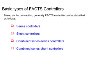 Basic types of FACTS Controllers
Based on the connection, generally FACTS controller can be classified
as follows:
 Series controllers
 Shunt controllers
 Combined series-series controllers
 Combined series-shunt controllers
 