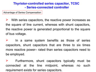 Thyristor-controlled series capacitor, TCSC
- Series-connected controller
Advantage of Series Compensation
 With series capacitors, the reactive power increases as
the square of line current, whereas with shunt capacitors,
the reactive power is generated proportional to the square
of bus voltage.
 In a same system benefits as those of series
capacitors, shunt capacitors that are three to six times
more reactive power– rated than series capacitors need to
be employed.
 Furthermore, shunt capacitors typically must be
connected at the line midpoint, whereas no such
requirement exists for series capacitors.
 