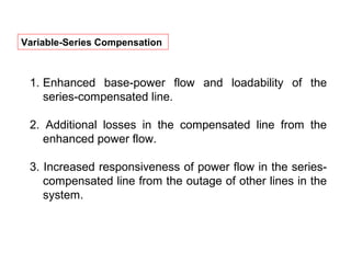 Variable-Series Compensation
1. Enhanced base-power flow and loadability of the
series-compensated line.
2. Additional losses in the compensated line from the
enhanced power flow.
3. Increased responsiveness of power flow in the series-
compensated line from the outage of other lines in the
system.
 