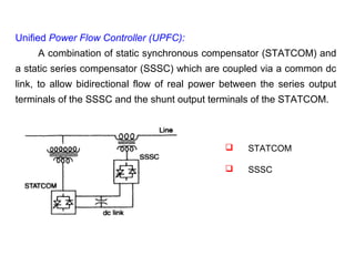 Unified Power Flow Controller (UPFC):
A combination of static synchronous compensator (STATCOM) and
a static series compensator (SSSC) which are coupled via a common dc
link, to allow bidirectional flow of real power between the series output
terminals of the SSSC and the shunt output terminals of the STATCOM.
 STATCOM
 SSSC
 