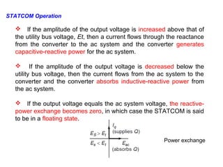  If the amplitude of the output voltage is increased above that of
the utility bus voltage, Et, then a current flows through the reactance
from the converter to the ac system and the converter generates
capacitive-reactive power for the ac system.
 If the amplitude of the output voltage is decreased below the
utility bus voltage, then the current flows from the ac system to the
converter and the converter absorbs inductive-reactive power from
the ac system.
 If the output voltage equals the ac system voltage, the reactive-
power exchange becomes zero, in which case the STATCOM is said
to be in a floating state.
Power exchange
STATCOM Operation
 