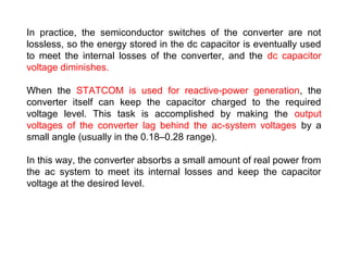 In practice, the semiconductor switches of the converter are not
lossless, so the energy stored in the dc capacitor is eventually used
to meet the internal losses of the converter, and the dc capacitor
voltage diminishes.
When the STATCOM is used for reactive-power generation, the
converter itself can keep the capacitor charged to the required
voltage level. This task is accomplished by making the output
voltages of the converter lag behind the ac-system voltages by a
small angle (usually in the 0.18–0.28 range).
In this way, the converter absorbs a small amount of real power from
the ac system to meet its internal losses and keep the capacitor
voltage at the desired level.
 