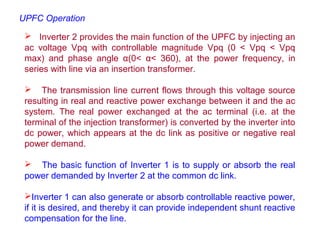  Inverter 2 provides the main function of the UPFC by injecting an
ac voltage Vpq with controllable magnitude Vpq (0 < Vpq < Vpq
max) and phase angle α(0< α< 360), at the power frequency, in
series with line via an insertion transformer.
 The transmission line current flows through this voltage source
resulting in real and reactive power exchange between it and the ac
system. The real power exchanged at the ac terminal (i.e. at the
terminal of the injection transformer) is converted by the inverter into
dc power, which appears at the dc link as positive or negative real
power demand.
 The basic function of Inverter 1 is to supply or absorb the real
power demanded by Inverter 2 at the common dc link.
Inverter 1 can also generate or absorb controllable reactive power,
if it is desired, and thereby it can provide independent shunt reactive
compensation for the line.
UPFC Operation
 
