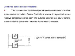 Combined series-series controllers:
 The combination could be separate series controllers or unified
series-series controller. Series Controllers provide independent series
reactive compensation for each line but also transfer real power among
the lines via the power link- Interline Power Flow Controller.
Symbol of Series- Series controller
 