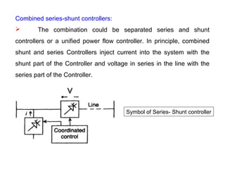 Combined series-shunt controllers:
 The combination could be separated series and shunt
controllers or a unified power flow controller. In principle, combined
shunt and series Controllers inject current into the system with the
shunt part of the Controller and voltage in series in the line with the
series part of the Controller.
Symbol of Series- Shunt controller
 