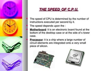 THE SPEEDTHE SPEED OF C.P.U.OF C.P.U.
 The speed of CPU is determined by the number ofThe speed of CPU is determined by the number of
instructions executed per second by it.instructions executed per second by it.
 The speed depends upon the :The speed depends upon the :
 MotherboardMotherboard: it is an electronic board found at the: it is an electronic board found at the
bottom of the desktop case or at the side of s towerbottom of the desktop case or at the side of s tower
case.case.
 ProcessorProcessor: it is a chip where a large number of: it is a chip where a large number of
circuit elements are integrated onto a very smallcircuit elements are integrated onto a very small
piece of silicon.piece of silicon.
 