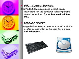  INPUT & OUTPUT DEVICES:INPUT & OUTPUT DEVICES:
Input/output devices are used to input data &Input/output devices are used to input data &
instructions into the computer &display/print theinstructions into the computer &display/print the
output respectively. For ex:output respectively. For ex: keyboard, printerskeyboard, printers
etc….etc….
 STORAGE DEVICESSTORAGE DEVICES::
Storage devices are used to store information till it isStorage devices are used to store information till it is
deleted or overwritten by the user. For exdeleted or overwritten by the user. For ex: hard: hard
disk,cd-rom etc……disk,cd-rom etc……
 