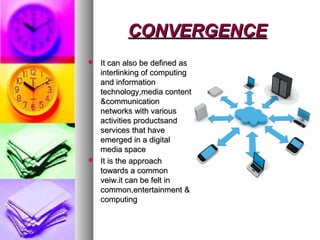 CONVERGENCECONVERGENCE
 It can also be defined asIt can also be defined as
interlinking of computinginterlinking of computing
and informationand information
technology,media contenttechnology,media content
&communication&communication
networks with variousnetworks with various
activities productsandactivities productsand
services that haveservices that have
emerged in a digitalemerged in a digital
media spacemedia space
 It is the approachIt is the approach
towards a commontowards a common
veiw.it can be felt inveiw.it can be felt in
common,entertainment &common,entertainment &
computingcomputing
 