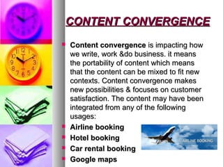 CONTENT CONVERGENCECONTENT CONVERGENCE
 Content convergenceContent convergence is impacting howis impacting how
we write, work &do business. it meanswe write, work &do business. it means
the portability of content which meansthe portability of content which means
that the content can be mixed to fit newthat the content can be mixed to fit new
contexts. Content convergence makescontexts. Content convergence makes
new possibilities & focuses on customernew possibilities & focuses on customer
satisfaction. The content may have beensatisfaction. The content may have been
integrated from any of the followingintegrated from any of the following
usages:usages:
 Airline bookingAirline booking
 Hotel bookingHotel booking
 Car rental bookingCar rental booking
 Google mapsGoogle maps
 