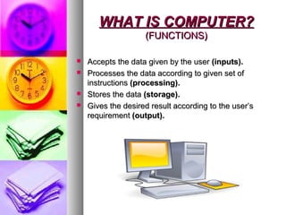 WHAT IS COMPUTER?WHAT IS COMPUTER?
(FUNCTIONS)(FUNCTIONS)
 Accepts the data given by the userAccepts the data given by the user (inputs).(inputs).
 Processes the data according to given set ofProcesses the data according to given set of
instructionsinstructions (processing).(processing).
 Stores the dataStores the data (storage).(storage).
 Gives the desired result according to the user’sGives the desired result according to the user’s
requirementrequirement (output).(output).
 