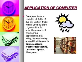 APPLICATION OF COMPUTERAPPLICATION OF COMPUTER
 ComputerComputer is veryis very
useful in all fields ofuseful in all fields of
our life. Earlier, it wasour life. Earlier, it was
mainly used by largemainly used by large
organizations fororganizations for
scientific research &scientific research &
engineeringengineering
applications. Butapplications. But
today, its used widelytoday, its used widely
spread like it is used inspread like it is used in
bank, research,bank, research,
weather forecasting,weather forecasting,
business, sports,business, sports,
library etc.library etc.
 