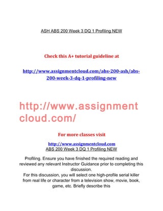 ASH ABS 200 Week 3 DQ 1 Profiling NEW
Check this A+ tutorial guideline at
http://www.assignmentcloud.com/abs-200-ash/abs-
200-week-3-dq-1-profiling-new
http://www.assignment
cloud.com/
For more classes visit
http://www.assignmentcloud.com
ABS 200 Week 3 DQ 1 Profiling NEW
Profiling. Ensure you have finished the required reading and
reviewed any relevant Instructor Guidance prior to completing this
discussion.
For this discussion, you will select one high-profile serial killer
from real life or character from a television show, movie, book,
game, etc. Briefly describe this
 