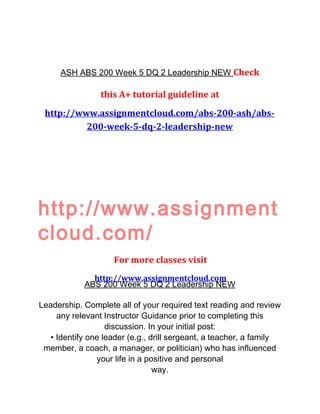 ASH ABS 200 Week 5 DQ 2 Leadership NEW Check
this A+ tutorial guideline at
http://www.assignmentcloud.com/abs-200-ash/abs-
200-week-5-dq-2-leadership-new
http://www.assignment
cloud.com/
For more classes visit
http://www.assignmentcloud.com
ABS 200 Week 5 DQ 2 Leadership NEW
Leadership. Complete all of your required text reading and review
any relevant Instructor Guidance prior to completing this
discussion. In your initial post:
• Identify one leader (e.g., drill sergeant, a teacher, a family
member, a coach, a manager, or politician) who has influenced
your life in a positive and personal
way.
 