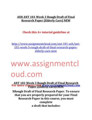 ASH ANT 101 Week 3 Rough Draft of Final
Research Paper (Elderly Care) NEW
Check this A+ tutorial guideline at
http://www.assignmentcloud.com/ant-101-ash/ant-
101-week-3-rough-draft-of-final-research-paper-
elderly-care-new
www.assignmentcl
oud.com
For more classes visit www.assignmentcloud.com
ANT 101 Week 3 Rough Draft of Final Research
Paper (Elderly Care) NEW
XRough Draft of Final Research Paper. To ensure
that you are properly prepared for your Final
Research Paper in this course, you must
complete
a draft that includes:
 