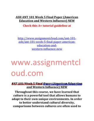 ASH ANT 101 Week 5 Final Paper (American
Education and Western Influence) NEW
Check this A+ tutorial guideline at
http://www.assignmentcloud.com/ant-101-
ash/ant-101-week-5-final-paper-american-
education-and-
western-influence-new
www.assignmentcl
oud.com
For more classes visit www.assignmentcloud.comANT 101 Week 5 Final Paper (American Education
and Western Influence) NEW
Throughout this course, we have learned that
culture is a powerful tool that allows humans to
adapt to their own unique environments. In order
to better understand cultural diversity,
comparisons between cultures are often used to
 