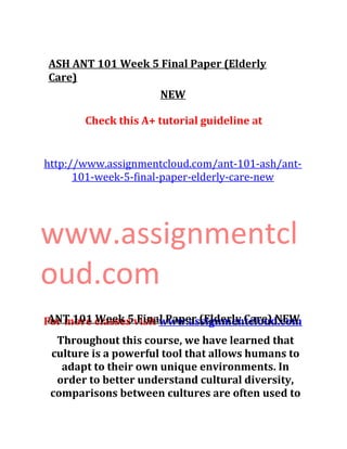 ASH ANT 101 Week 5 Final Paper (Elderly
Care)
NEW
Check this A+ tutorial guideline at
http://www.assignmentcloud.com/ant-101-ash/ant-
101-week-5-final-paper-elderly-care-new
www.assignmentcl
oud.com
For more classes visit www.assignmentcloud.comANT 101 Week 5 Final Paper (Elderly Care) NEW
Throughout this course, we have learned that
culture is a powerful tool that allows humans to
adapt to their own unique environments. In
order to better understand cultural diversity,
comparisons between cultures are often used to
 