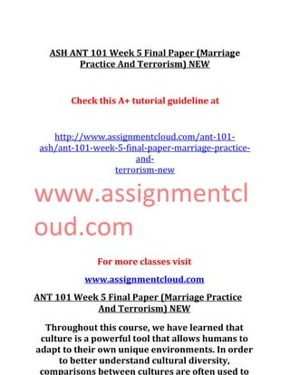 ASH ANT 101 Week 5 Final Paper (Marriage
Practice And Terrorism) NEW
Check this A+ tutorial guideline at
http://www.assignmentcloud.com/ant-101-
ash/ant-101-week-5-final-paper-marriage-practice-
and-
terrorism-new
www.assignmentcl
oud.com
For more classes visit
www.assignmentcloud.com
ANT 101 Week 5 Final Paper (Marriage Practice
And Terrorism) NEW
Throughout this course, we have learned that
culture is a powerful tool that allows humans to
adapt to their own unique environments. In order
to better understand cultural diversity,
comparisons between cultures are often used to
 