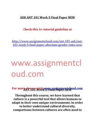 ASH ANT 101 Week 5 Final Paper NEW
Check this A+ tutorial guideline at
http://www.assignmentcloud.com/ant-101-ash/ant-
101-week-5-final-paper-alternate-gender-roles-new
www.assignmentcl
oud.com
For more classes visit www.assignmentcloud.comANT 101 Week 5 Final Paper NEW
Throughout this course, we have learned that
culture is a powerful tool that allows humans to
adapt to their own unique environments. In order
to better understand cultural diversity,
comparisons between cultures are often used to
 