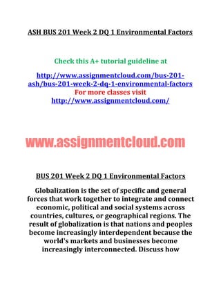 ASH BUS 201 Week 2 DQ 1 Environmental Factors
Check this A+ tutorial guideline at
http://www.assignmentcloud.com/bus-201-
ash/bus-201-week-2-dq-1-environmental-factors
For more classes visit
http://www.assignmentcloud.com/
www.assignmentcloud.com
BUS 201 Week 2 DQ 1 Environmental Factors
Globalization is the set of specific and general
forces that work together to integrate and connect
economic, political and social systems across
countries, cultures, or geographical regions. The
result of globalization is that nations and peoples
become increasingly interdependent because the
world's markets and businesses become
increasingly interconnected. Discuss how
 