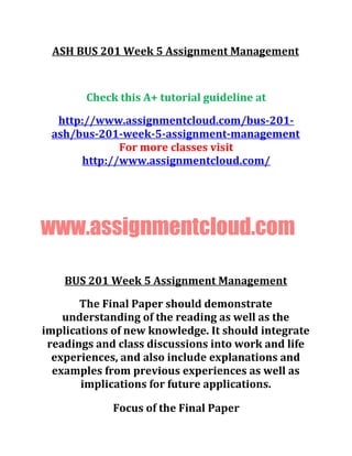 ASH BUS 201 Week 5 Assignment Management
Check this A+ tutorial guideline at
http://www.assignmentcloud.com/bus-201-
ash/bus-201-week-5-assignment-management
For more classes visit
http://www.assignmentcloud.com/
www.assignmentcloud.com
BUS 201 Week 5 Assignment Management
The Final Paper should demonstrate
understanding of the reading as well as the
implications of new knowledge. It should integrate
readings and class discussions into work and life
experiences, and also include explanations and
examples from previous experiences as well as
implications for future applications.
Focus of the Final Paper
 