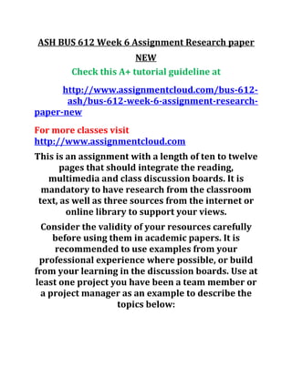 ASH BUS 612 Week 6 Assignment Research paper
NEW
Check this A+ tutorial guideline at
http://www.assignmentcloud.com/bus-612-
ash/bus-612-week-6-assignment-research-
paper-new
For more classes visit
http://www.assignmentcloud.com
This is an assignment with a length of ten to twelve
pages that should integrate the reading,
multimedia and class discussion boards. It is
mandatory to have research from the classroom
text, as well as three sources from the internet or
online library to support your views.
Consider the validity of your resources carefully
before using them in academic papers. It is
recommended to use examples from your
professional experience where possible, or build
from your learning in the discussion boards. Use at
least one project you have been a team member or
a project manager as an example to describe the
topics below:
 