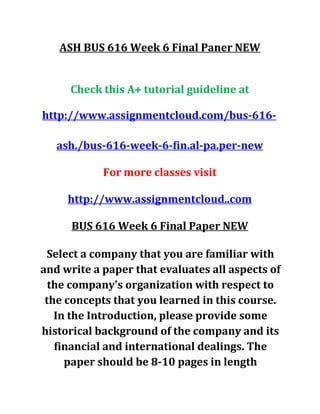 ASH BUS 616 Week 6 Final Paner NEW
Check this A+ tutorial guideline at
http://www.assignmentcloud.com/bus-616-
ash./bus-616-week-6-fin.al-pa.per-new
For more classes visit
http://www.assignmentcloud..com
BUS 616 Week 6 Final Paper NEW
Select a company that you are familiar with
and write a paper that evaluates all aspects of
the company's organization with respect to
the concepts that you learned in this course.
In the Introduction, please provide some
historical background of the company and its
financial and international dealings. The
paper should be 8-10 pages in length
 