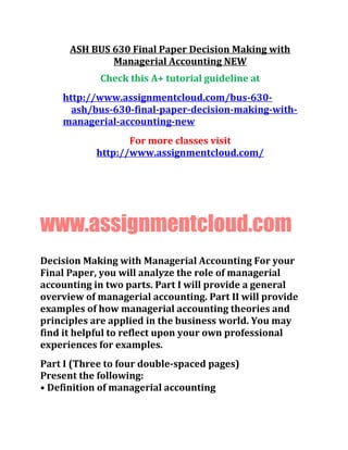 ASH BUS 630 Final Paper Decision Making with
Managerial Accounting NEW
Check this A+ tutorial guideline at
http://www.assignmentcloud.com/bus-630-
ash/bus-630-final-paper-decision-making-with-
managerial-accounting-new
For more classes visit
http://www.assignmentcloud.com/
www.assignmentcloud.com
Decision Making with Managerial Accounting For your
Final Paper, you will analyze the role of managerial
accounting in two parts. Part I will provide a general
overview of managerial accounting. Part II will provide
examples of how managerial accounting theories and
principles are applied in the business world. You may
find it helpful to reflect upon your own professional
experiences for examples.
Part I (Three to four double-spaced pages)
Present the following:
• Definition of managerial accounting
 