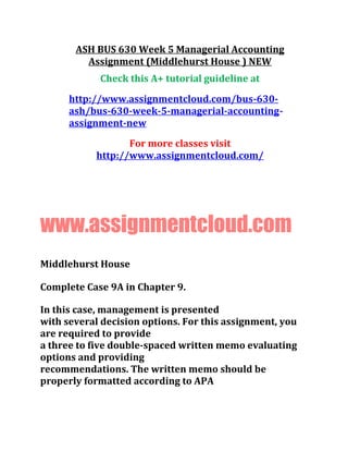 ASH BUS 630 Week 5 Managerial Accounting
Assignment (Middlehurst House ) NEW
Check this A+ tutorial guideline at
http://www.assignmentcloud.com/bus-630-
ash/bus-630-week-5-managerial-accounting-
assignment-new
For more classes visit
http://www.assignmentcloud.com/
www.assignmentcloud.com
Middlehurst House
Complete Case 9A in Chapter 9.
In this case, management is presented
with several decision options. For this assignment, you
are required to provide
a three to five double-spaced written memo evaluating
options and providing
recommendations. The written memo should be
properly formatted according to APA
 