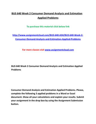 BUS 640 Week 2 Consumer Demand Analysis and Estimation
Applied Problems
To purchase this material click below link
http://www.assignmentcloud.com/BUS-640-ASH/BUS-640-Week-2-
Consumer-Demand-Analysis-and-Estimation-Applied-Problems
For more classes visit www.assignmentcloud.com
BUS 640 Week 2 Consumer Demand Analysis and Estimation Applied
Problems
Consumer Demand Analysis and Estimation Applied Problems. Please,
complete the following 3 applied problems in a Word or Excel
document. Show all your calculations and explain your results. Submit
your assignment in the drop box by using the Assignment Submission
button.
 
