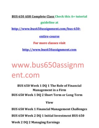 BUS 650 ASH Complete Class Check this A+ tutorial
guideline at
http://www.bus650assignment.com/bus-650-
entire-course
For more classes visit
http://www.bus650assignment.com
www.bus650assignm
ent.com
BUS 650 Week 1 DQ 1 The Role of Financial
Management in a Firm
BUS 650 Week 1 DQ 2 Short Term or Long Term
View
BUS 650 Week 1 Financial Management Challenges
BUS 650 Week 2 DQ 1 Initial Investment BUS 650
Week 2 DQ 2 Managing Earnings
 