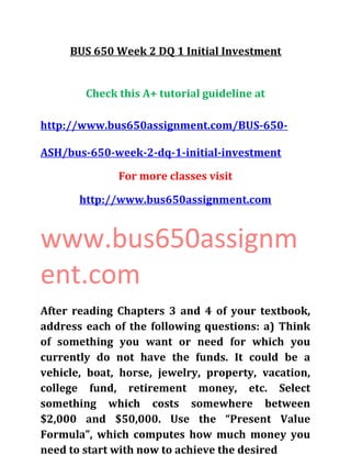 BUS 650 Week 2 DQ 1 Initial Investment
Check this A+ tutorial guideline at
http://www.bus650assignment.com/BUS-650-
ASH/bus-650-week-2-dq-1-initial-investment
For more classes visit
http://www.bus650assignment.com
www.bus650assignm
ent.com
After reading Chapters 3 and 4 of your textbook,
address each of the following questions: a) Think
of something you want or need for which you
currently do not have the funds. It could be a
vehicle, boat, horse, jewelry, property, vacation,
college fund, retirement money, etc. Select
something which costs somewhere between
$2,000 and $50,000. Use the “Present Value
Formula”, which computes how much money you
need to start with now to achieve the desired
 