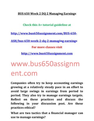 BUS 650 Week 2 DQ 2 Managing Earnings
Check this A+ tutorial guideline at
http://www.bus650assignment.com/BUS-650-
ASH/bus-650-week-2-dq-2-managing-earnings
For more classes visit
http://www.bus650assignment.com
www.bus650assignm
ent.com
Companies often try to keep accounting earnings
growing at a relatively steady pace in an effort to
avoid large swings in earnings from period to
period. They also try to manage earnings targets.
Reflect on these practices and discuss the
following in your discussion post. Are these
practices ethical?
What are two tactics that a financial manager can
use to manage earnings?
 
