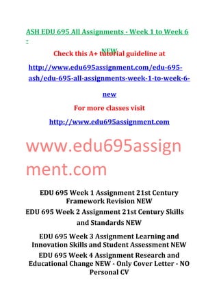 ASH EDU 695 All Assignments - Week 1 to Week 6
-
NEWCheck this A+ tutorial guideline at
http://www.edu695assignment.com/edu-695-
ash/edu-695-all-assignments-week-1-to-week-6-
new
For more classes visit
http://www.edu695assignment.com
www.edu695assign
ment.com
EDU 695 Week 1 Assignment 21st Century
Framework Revision NEW
EDU 695 Week 2 Assignment 21st Century Skills
and Standards NEW
EDU 695 Week 3 Assignment Learning and
Innovation Skills and Student Assessment NEW
EDU 695 Week 4 Assignment Research and
Educational Change NEW - Only Cover Letter - NO
Personal CV
 