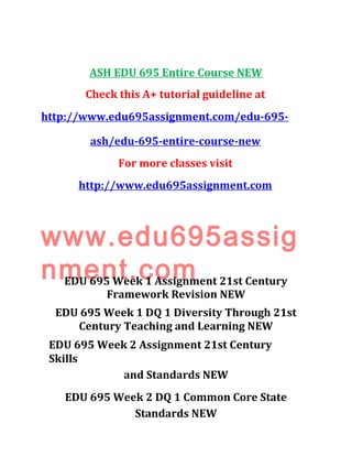 ASH EDU 695 Entire Course NEW
Check this A+ tutorial guideline at
http://www.edu695assignment.com/edu-695-
ash/edu-695-entire-course-new
For more classes visit
http://www.edu695assignment.com
www.edu695assig
nment.comEDU 695 Week 1 Assignment 21st Century
Framework Revision NEW
EDU 695 Week 1 DQ 1 Diversity Through 21st
Century Teaching and Learning NEW
EDU 695 Week 2 Assignment 21st Century
Skills
and Standards NEW
EDU 695 Week 2 DQ 1 Common Core State
Standards NEW
 