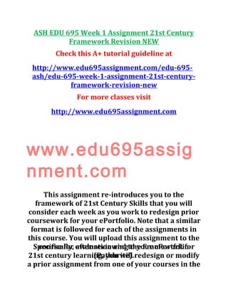 ASH EDU 695 Week 1 Assignment 21st Century
Framework Revision NEW
Check this A+ tutorial guideline at
http://www.edu695assignment.com/edu-695-
ash/edu-695-week-1-assignment-21st-century-
framework-revision-new
For more classes visit
http://www.edu695assignment.com
www.edu695assig
nment.com
This assignment re-introduces you to the
framework of 21st Century Skills that you will
consider each week as you work to redesign prior
coursework for your ePortfolio. Note that a similar
format is followed for each of the assignments in
this course. You will upload this assignment to the
course for evaluation and to your ePortfolio
(Pathbrite).
Specifically, after reviewing the Framework for
21st century learning, you will redesign or modify
a prior assignment from one of your courses in the
 