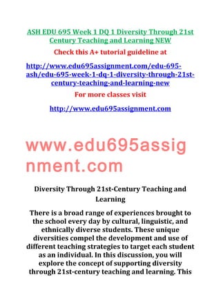 ASH EDU 695 Week 1 DQ 1 Diversity Through 21st
Century Teaching and Learning NEW
Check this A+ tutorial guideline at
http://www.edu695assignment.com/edu-695-
ash/edu-695-week-1-dq-1-diversity-through-21st-
century-teaching-and-learning-new
For more classes visit
http://www.edu695assignment.com
www.edu695assig
nment.com
Diversity Through 21st-Century Teaching and
Learning
There is a broad range of experiences brought to
the school every day by cultural, linguistic, and
ethnically diverse students. These unique
diversities compel the development and use of
different teaching strategies to target each student
as an individual. In this discussion, you will
explore the concept of supporting diversity
through 21st-century teaching and learning. This
 